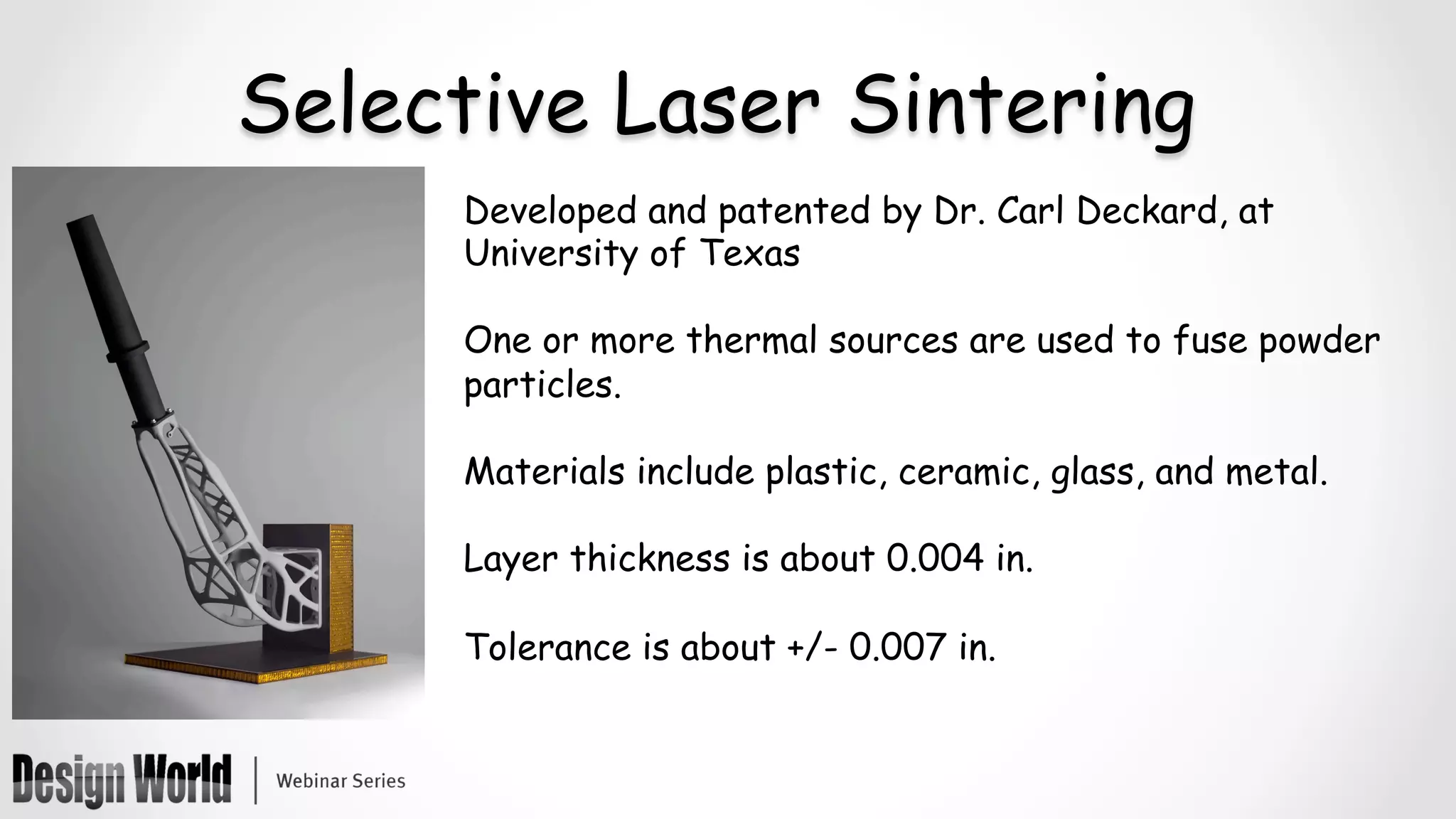 Selective Laser Sintering
Developed and patented by Dr. Carl Deckard, at
University of Texas
One or more thermal sources are used to fuse powder
particles.
Materials include plastic, ceramic, glass, and metal.
Layer thickness is about 0.004 in.
Tolerance is about +/- 0.007 in.
	
 