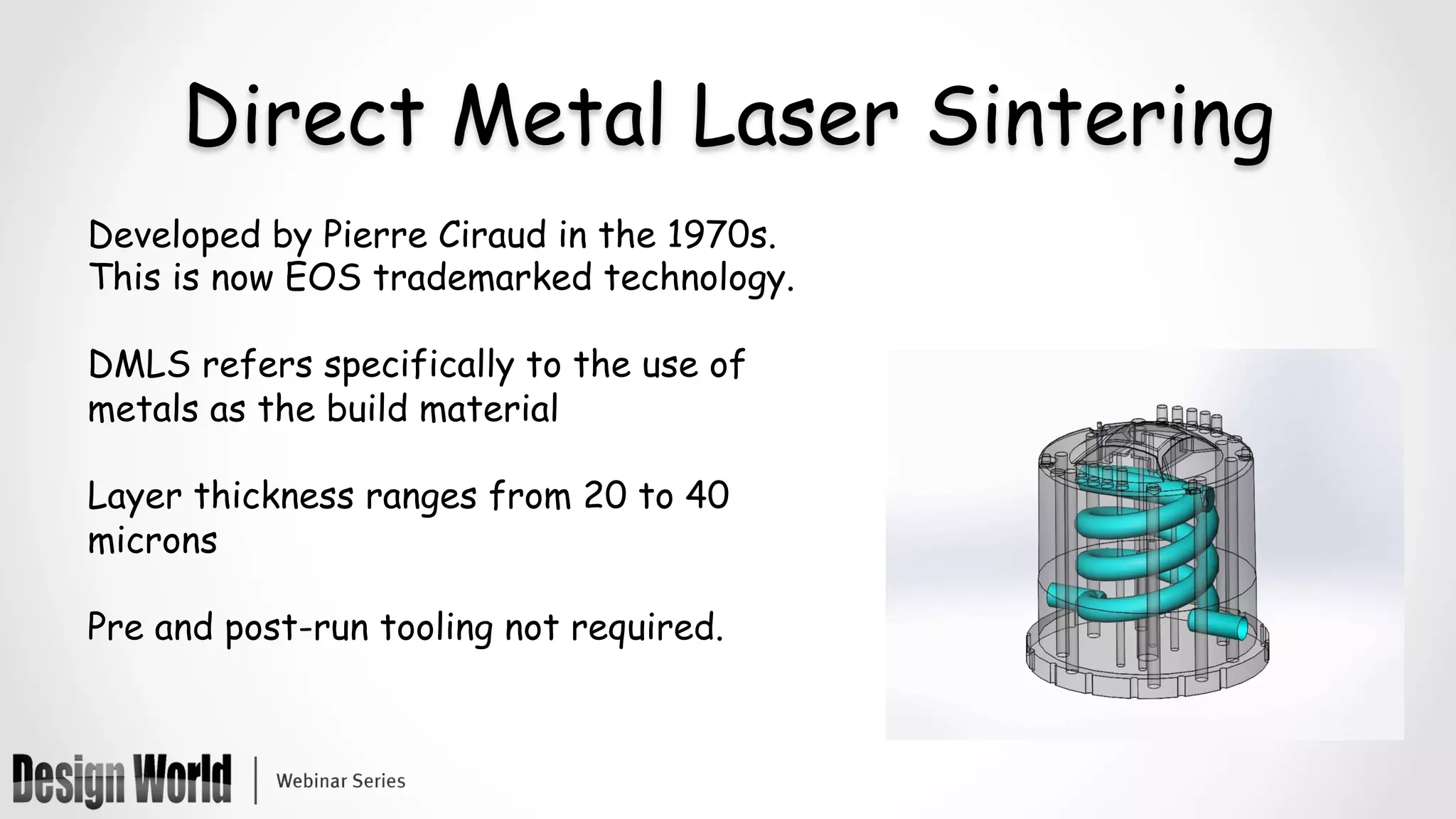 Direct Metal Laser Sintering
Developed by Pierre Ciraud in the 1970s.
This is now EOS trademarked technology.
DMLS refers specifically to the use of
metals as the build material
Layer thickness ranges from 20 to 40
microns
Pre and post-run tooling not required.
 