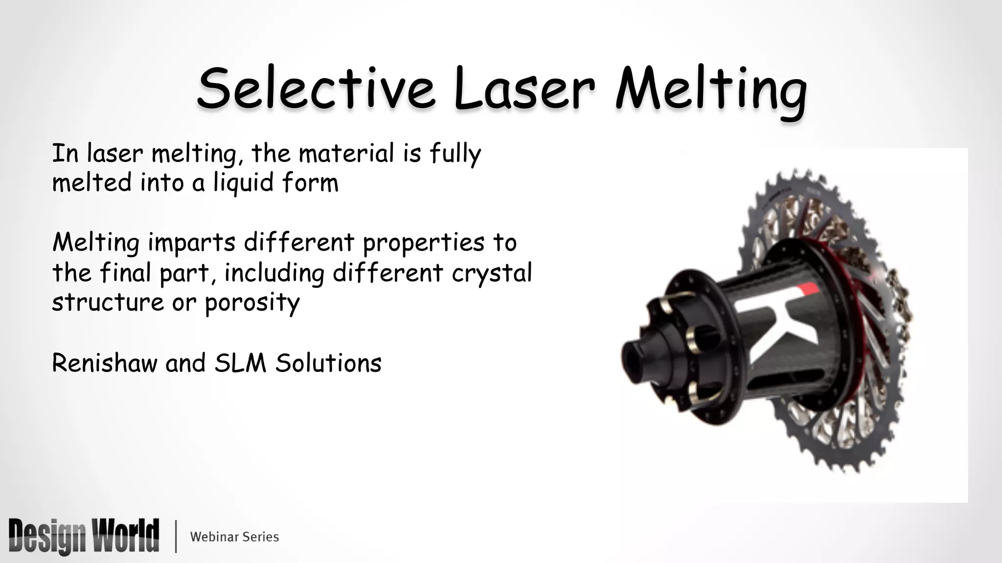 Selective Laser Melting
In laser melting, the material is fully
melted into a liquid form
Melting imparts different properties to
the final part, including different crystal
structure or porosity
Renishaw and SLM Solutions
 