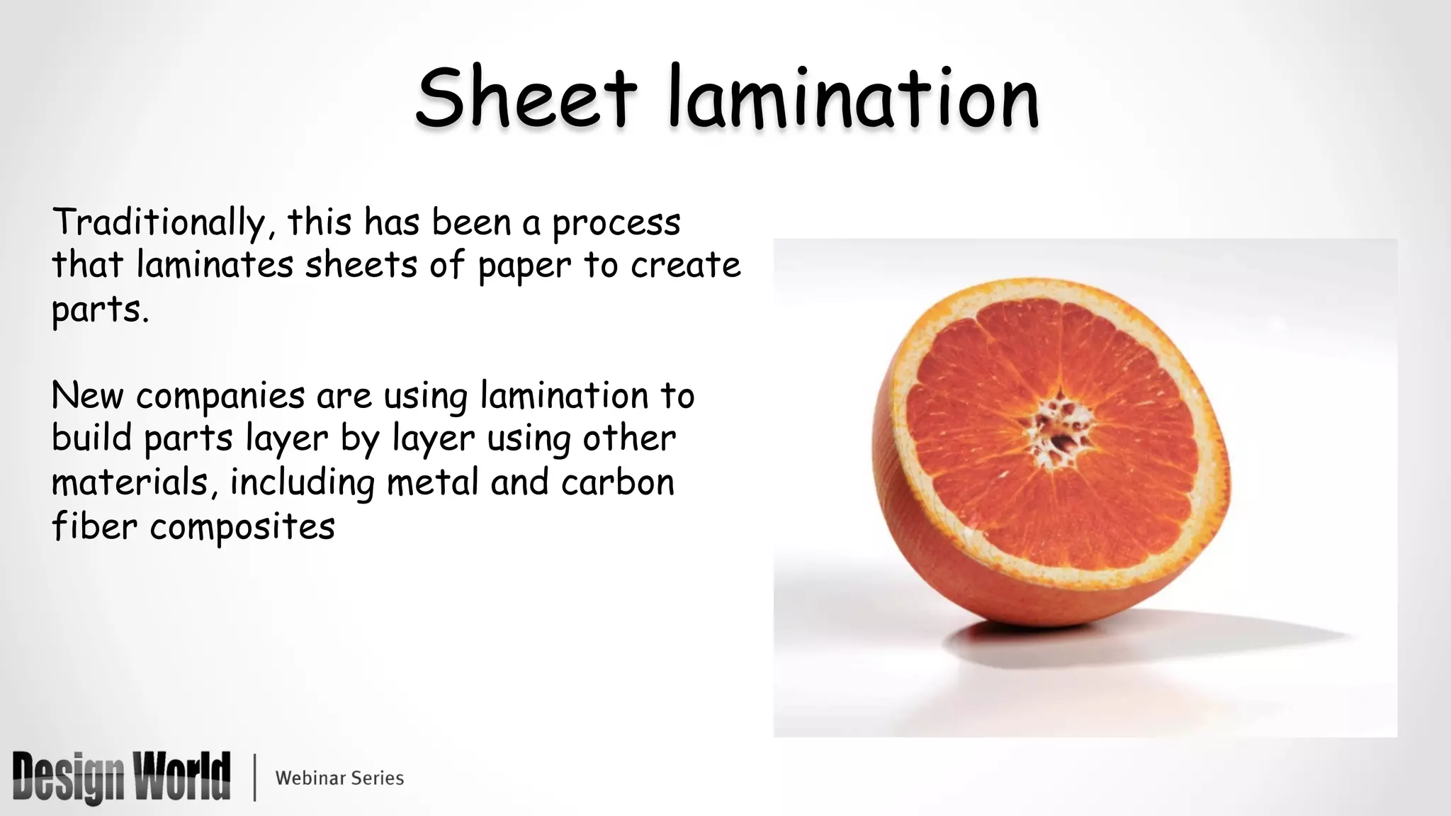 Sheet lamination
Traditionally, this has been a process
that laminates sheets of paper to create
parts.
New companies are using lamination to
build parts layer by layer using other
materials, including metal and carbon
fiber composites
 