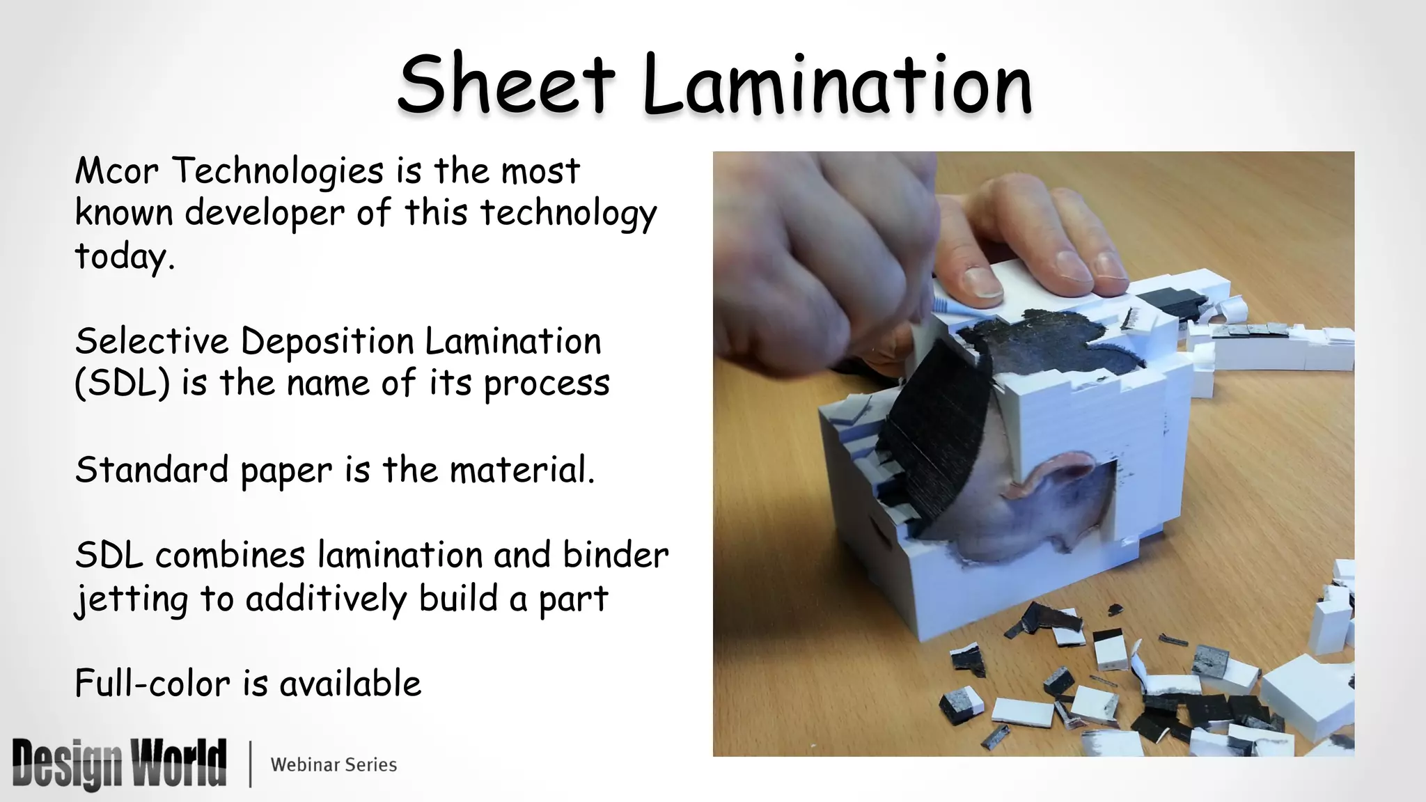 Sheet Lamination
Mcor Technologies is the most
known developer of this technology
today.
Selective Deposition Lamination
(SDL) is the name of its process
Standard paper is the material.
SDL combines lamination and binder
jetting to additively build a part
Full-color is available
 
