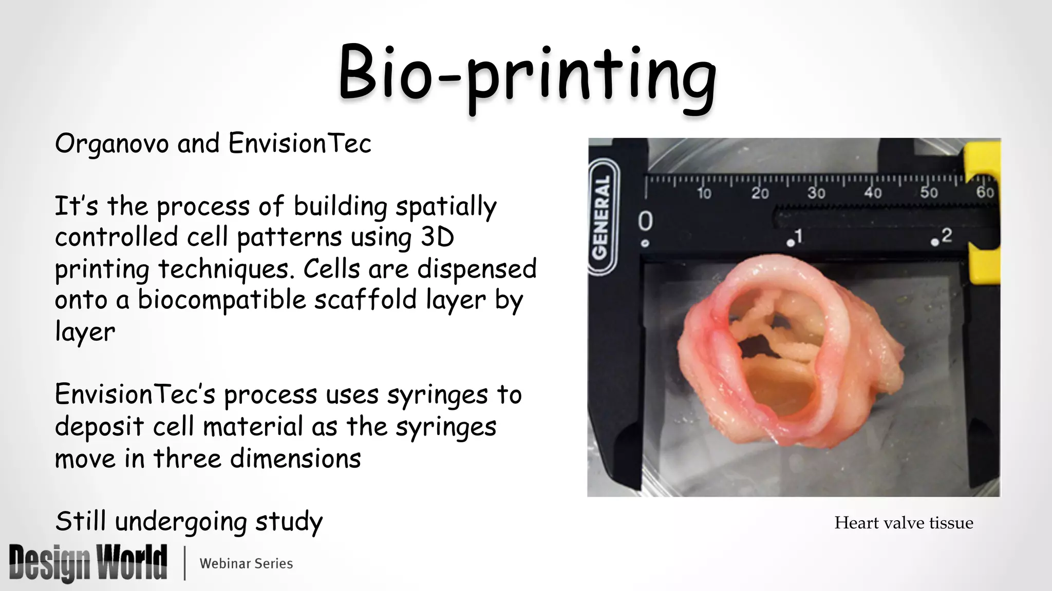 Bio-printing
Organovo and EnvisionTec
It’s the process of building spatially
controlled cell patterns using 3D
printing techniques. Cells are dispensed
onto a biocompatible scaffold layer by
layer
EnvisionTec’s process uses syringes to
deposit cell material as the syringes
move in three dimensions
Still undergoing study
	
Heart  valve  tissue	
 