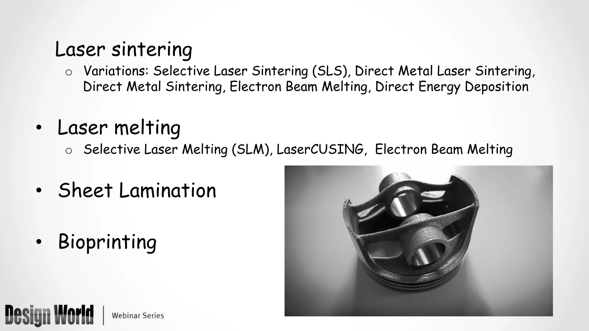 Laser sintering
o  Variations: Selective Laser Sintering (SLS), Direct Metal Laser Sintering,
Direct Metal Sintering, Electron Beam Melting, Direct Energy Deposition
•  Laser melting
o  Selective Laser Melting (SLM), LaserCUSING, Electron Beam Melting
•  Sheet Lamination
•  Bioprinting
 