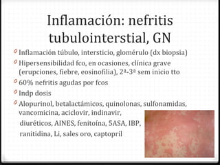 Inflamación: nefritis
tubulointerstial, GN
0 Inflamación túbulo, intersticio, glomérulo (dx biopsia)
0 Hipersensibilidad fco, en ocasiones, clínica grave
(erupciones, fiebre, eosinofilia), 2ª-3ª sem inicio tto
0 60% nefritis agudas por fcos
0 Indp dosis
0 Alopurinol, betalactámicos, quinolonas, sulfonamidas,
vancomicina, aciclovir, indinavir,
diuréticos, AINES, fenitoína, 5ASA, IBP,
ranitidina, Li, sales oro, captopril
 