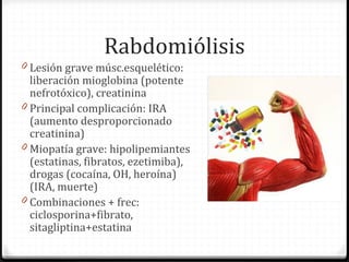Rabdomiólisis
0 Lesión grave músc.esquelético:
liberación mioglobina (potente
nefrotóxico), creatinina
0 Principal complicación: IRA
(aumento desproporcionado
creatinina)
0 Miopatía grave: hipolipemiantes
(estatinas, fibratos, ezetimiba),
drogas (cocaína, OH, heroína)
(IRA, muerte)
0 Combinaciones + frec:
ciclosporina+fibrato,
sitagliptina+estatina
 