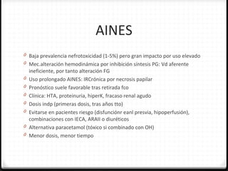 AINES
0 Baja prevalencia nefrotoxicidad (1-5%) pero gran impacto por uso elevado
0 Mec.alteración hemodinámica por inhibición síntesis PG: Vd aferente
ineficiente, por tanto alteración FG
0 Uso prolongado AINES: IRCrónica por necrosis papilar
0 Pronóstico suele favorable tras retirada fco
0 Clínica: HTA, proteinuria, hiperK, fracaso renal agudo
0 Dosis indp (primeras dosis, tras años tto)
0 Evitarse en pacientes riesgo (disfunciónr eanl presvia, hipoperfusión),
combinaciones con IECA, ARAII o diuréticos
0 Alternativa paracetamol (tóxico si combinado con OH)
0 Menor dosis, menor tiempo
 