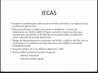 IECAS
0 Producen vasodilatación selectiva de arteriolas eferentes y se reduce la tasa
de flitración glomerular.
0 Efecto beneficioso en algún caso como en diabéticos. Al inicio de
tratamiento con IECAS o ARAII  ligero aumento creatinina sérica que
siempre que sea inferior al 20-30% de la creat basal debe considerarse
como reducción de presión glomerular
0 Riesgo de hiperpotasemia en pacientes con IECAS y ARAII es del 3%, este se
incrementa si se combina con otros farmacos como AINES o diuréticos
antialdosterónicos
0 Situación peligro  k >5,5 Meq/l o deterioro > 30%
0 IECAS o ARAII también presentan riesgo de :
- Nefritis intersticial
- Necrosis tubular aguda
 