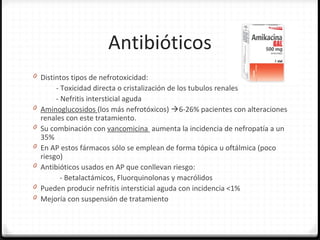 Antibióticos
0 Distintos tipos de nefrotoxicidad:
- Toxicidad directa o cristalización de los tubulos renales
- Nefritis intersticial aguda
0 Aminoglucosidos (los más nefrotóxicos) 6-26% pacientes con alteraciones
renales con este tratamiento.
0 Su combinación con vancomicina aumenta la incidencia de nefropatía a un
35%
0 En AP estos fármacos sólo se emplean de forma tópica u oftálmica (poco
riesgo)
0 Antibióticos usados en AP que conllevan riesgo:
- Betalactámicos, Fluorquinolonas y macrólidos
0 Pueden producir nefritis intersticial aguda con incidencia <1%
0 Mejoría con suspensión de tratamiento
 