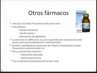 Otros fármacos
0 Litio (uso >15 años)  aumenta disfunción renal
0 Litio produce:
- Fibrosis intersticial
- Atrofia tubular
- Alteraciones del glomérulo
0 La excreción es 100% renal, su uso en pacientes con insuficiencia renal
previa aumentan predisposición a nefrotoxicidad.
0 Aciclovir, posibilidad de producción de cristales intratubulares (mayor
frecuencia en administración i.v)
0 Para su prevención mantener:
- Hidratación adecuada
- Administración lenta
0 Tras su retirada normalización de función renal
 
