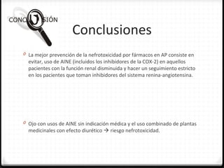 Conclusiones
0 La mejor prevención de la nefrotoxicidad por fármacos en AP consiste en
evitar, uso de AINE (incluidos los inhibidores de la COX-2) en aquellos
pacientes con la función renal disminuida y hacer un seguimiento estricto
en los pacientes que toman inhibidores del sistema renina-angiotensina.
0 Ojo con usos de AINE sin indicación médica y el uso combinado de plantas
medicinales con efecto diurético  riesgo nefrotoxicidad.
 
