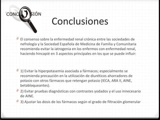 Conclusiones
0 El consenso sobre la enfermedad renal crónica entre las sociedades de
nefrología y la Sociedad Española de Medicina de Familia y Comunitaria
recomienda evitar la iatrogenia en los enfermos con enfermedad renal,
haciendo hincapié en 3 aspectos principales en los que se puede influir:
0 1) Evitar la hiperpotasemia asociada a fármacos; especialmente se
recomienda precaución en la utilización de diuréticos ahorradores de
potasio con otros fármacos que retengan potasio (IECA, ARA II, AINE,
betabloqueantes).
0 2) Evitar pruebas diagnósticas con contrastes yodados y el uso innecesario
de AINE.
0 3) Ajustar las dosis de los fármacos según el grado de filtración glomerular
 