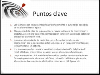 Puntos clave
1. Los fármacos son los causantes de aproximadamente el 20% de los episodios
de insuficiencia renal aguda.
2. El aumento de la edad de la población, la mayor incidencia de hipertensión y
diabetes, así como la frecuente polimedicación conducen a un riesgo potencial
elevado de disfunción renal.
3. Un número importante de pacientes con enfermedad renal está sin
diagnosticar, por lo que pueden estar sometidos a un riesgo incrementado de
iatrogenia renal sin saberlo.
4. Los fármacos pueden producir toxicidad renal por afectación del glomérulo
renal, el túbulo, el intersticio, los vasos y otras alteraciones funcionales.
5. Las presentaciones clínicas de la nefrotoxicidad pueden ser muy variables en
forma de proteinuria, síndrome nefrótico, reducción del filtrado glomerular,
alteración de la excreción de electrolitos, minerales o hidrógeno, etc
 