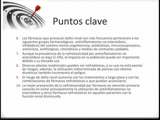 Puntos clave
6. Los fármacos que provocan daño renal con más frecuencia pertenecen a los
siguientes grupos farmacológicos: antiinflamatorios no esteroideos,
inhibidores del sistema renina-angiotensina, antibióticos, inmunosupresores,
antivíricos, antifúngicos, citostáticos y medios de contrastes yodados.
7. Aunque la prevalencia de la nefrotoxicidad por antiinflamatorios no
esteroideos es baja (1-5%), el impacto en la población puede ser importante
debido a su elevado uso.
8. Diversas plantas medicinales pueden ser nefrotóxicas, y su uso no está exento
de riesgos; además, la utilización indiscriminada de plantas con efectos
diuréticos también incrementa el peligro.
9. El riesgo de daño renal aumenta con los tratamientos a largo plazo y con las
combinaciones de fármacos nefrotóxicos o que puedan acumularse.
10. La mejor prevención de la nefrotoxicidad por fármacos en atención primaria
consiste en evitar principalmente la utilización de antiinflamatorios no
esteroideos y otros fármacos nefrotóxicos en aquellos pacientes con la
función renal disminuida.
 