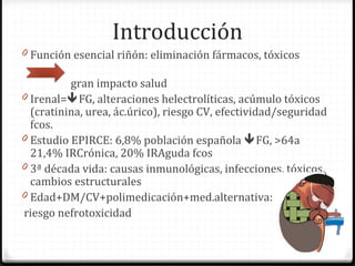 Introducción
0 Función esencial riñón: eliminación fármacos, tóxicos
gran impacto salud
0 Irenal=FG, alteraciones helectrolíticas, acúmulo tóxicos
(cratinina, urea, ác.úrico), riesgo CV, efectividad/seguridad
fcos.
0 Estudio EPIRCE: 6,8% población española FG, >64a
21,4% IRCrónica, 20% IRAguda fcos
0 3ª década vida: causas inmunológicas, infecciones, tóxicos,
cambios estructurales
0 Edad+DM/CV+polimedicación+med.alternativa:
riesgo nefrotoxicidad
 