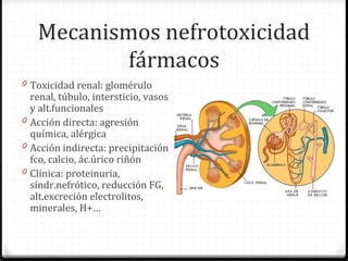 Mecanismos nefrotoxicidad
fármacos
0 Toxicidad renal: glomérulo
renal, túbulo, intersticio, vasos
y alt.funcionales
0 Acción directa: agresión
química, alérgica
0 Acción indirecta: precipitación
fco, calcio, ác.úrico riñón
0 Clínica: proteinuria,
síndr.nefrótico, reducción FG,
alt.excreción electrolitos,
minerales, H+…
 
