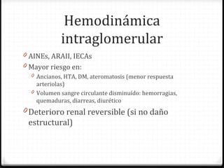 Hemodinámica
intraglomerular
0 AINEs, ARAII, IECAs
0 Mayor riesgo en:
0 Ancianos, HTA, DM, ateromatosis (menor respuesta
arteriolas)
0 Volumen sangre circulante disminuído: hemorragias,
quemaduras, diarreas, diurético
0 Deterioro renal reversible (si no daño
estructural)
 