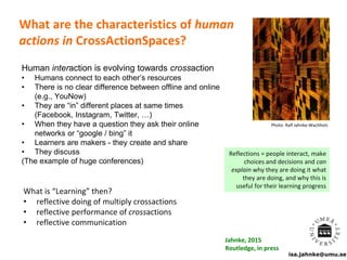 isa.jahnke@umu.se
What are the characteristics of human
actions in CrossActionSpaces?
Human interaction is evolving towards crossaction
• Humans connect to each other’s resources
• There is no clear difference between offline and online
(e.g., YouNow)
• They are “in” different places at same times
(Facebook, Instagram, Twitter, …)
• When they have a question they ask their online
networks or “google / bing” it
• Learners are makers - they create and share
• They discuss
(The example of huge conferences)
Photo: Ralf Jahnke-Wachholz
Reflections = people interact, make
choices and decisions and can
explain why they are doing it what
they are doing, and why this is
useful for their learning progress
What is “Learning” then?
• reflective doing of multiply crossactions
• reflective performance of crossactions
• reflective communication
Jahnke, 2015
Routledge, in press
 