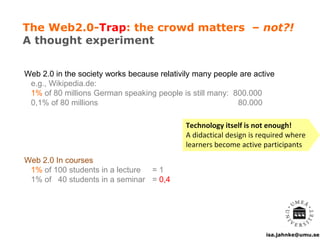 isa.jahnke@umu.se
The Web2.0-Trap: the crowd matters – not?!
A thought experiment
Web 2.0 in the society works because relativily many people are active
e.g., Wikipedia.de:
1% of 80 millions German speaking people is still many: 800.000
0,1% of 80 millions 80.000
Web 2.0 In courses
1% of 100 students in a lecture = 1
1% of 40 students in a seminar = 0,4
Technology itself is not enough!
A didactical design is required where
learners become active participants
 
