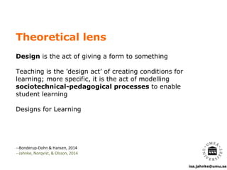 isa.jahnke@umu.se
Theoretical lens
Design is the act of giving a form to something
Teaching is the ’design act’ of creating conditions for
learning; more specific, it is the act of modelling
sociotechnical-pedagogical processes to enable
student learning
Designs for Learning
--Bonderup-Dohn & Hansen, 2014
--Jahnke, Norqvist, & Olsson, 2014
 