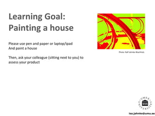 isa.jahnke@umu.se
Learning Goal:
Painting a house
Please use pen and paper or laptop/ipad
And paint a house
Then, ask your colleague (sitting next to you) to
assess your product
Photo: Ralf Jahnke-Wachholz
 