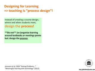 isa.jahnke@umu.se
Designing for Learning
=> teaching is ”process design”!
Jonassen et al, 2003 “Solving Problems…”
“Meaningful learning with technology” (2012)
Instead of creating a course design,
where and when students meet,
design the process!
**Do not** (re-)organize learning
around textbooks or meetings points
but: design the process.
 