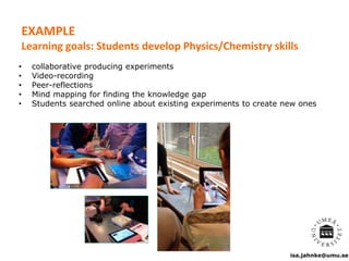 isa.jahnke@umu.se
• collaborative producing experiments
• Video-recording
• Peer-reflections
• Mind mapping for finding the knowledge gap
• Students searched online about existing experiments to create new ones
EXAMPLE
Learning goals: Students develop Physics/Chemistry skills
 