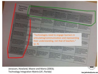 isa.jahnke@umu.se
Jonassen, Howland, Moore and Marra (2003);
Technology Integration Matrix (UF, Florida)
“Technologies need to engage learners in
articulating/communication and representing
their understanding, not that of teachers.”
(p. 4).
 