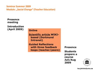 isa.jahnke@umu.se
Seminar Summer 2009
Module: „Social Change“ (Teacher Education)
Presence
meeting
Introduction
(April 2009) Online
Scientific article WIKI-
based (Dortmund
Intranet)
Guided Reflections
with three feedback
loops (teacher/peers)
Presence
Students
prepare a
course
Juli/Aug
2009
 