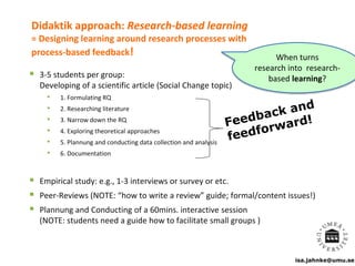 isa.jahnke@umu.se
Didaktik approach: Research-based learning
= Designing learning around research processes with
process-based feedback!
 3-5 students per group:
Developing of a scientific article (Social Change topic)
• 1. Formulating RQ
• 2. Researching literature
• 3. Narrow down the RQ
• 4. Exploring theoretical approaches
• 5. Plannung and conducting data collection and analysis
• 6. Documentation
 Empirical study: e.g., 1-3 interviews or survey or etc.
 Peer-Reviews (NOTE: “how to write a review” guide; formal/content issues!)
 Plannung and Conducting of a 60mins. interactive session
(NOTE: students need a guide how to facilitate small groups )
When turns
research into research-
based learning?
 