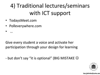 isa.jahnke@umu.se
4) Traditional lectures/seminars
with ICT support
• TodaysMeet.com
• Polleverywhere.com
• …
Give every student a voice and activate her
participation through your design for learning
- but don’t say “it is optional” (BIG MISTAKE 
 