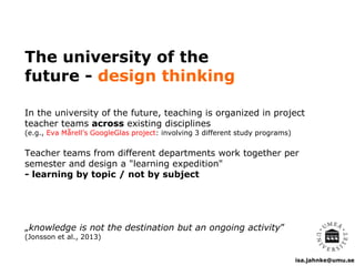 isa.jahnke@umu.se
The university of the
future - design thinking
In the university of the future, teaching is organized in project
teacher teams across existing disciplines
(e.g., Eva Mårell’s GoogleGlas project: involving 3 different study programs)
Teacher teams from different departments work together per
semester and design a "learning expedition"
- learning by topic / not by subject
„knowledge is not the destination but an ongoing activity”
(Jonsson et al., 2013)
 