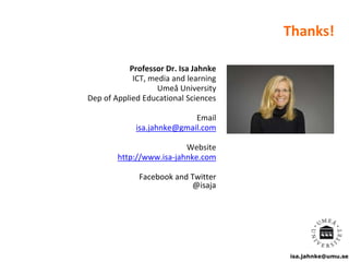 isa.jahnke@umu.se
Thanks!
Professor Dr. Isa Jahnke
ICT, media and learning
Umeå University
Dep of Applied Educational Sciences
Email
isa.jahnke@gmail.com
Website
http://www.isa-jahnke.com
Facebook and Twitter
@isaja
 