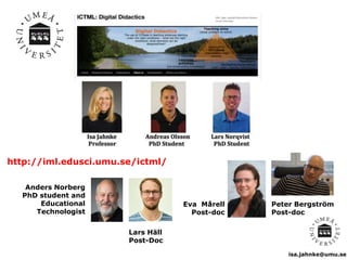 isa.jahnke@umu.se
http://iml.edusci.umu.se/ictml/
Eva Mårell
Post-doc
Peter Bergström
Post-doc
Anders Norberg
PhD student and
Educational
Technologist
Lars Häll
Post-Doc
 