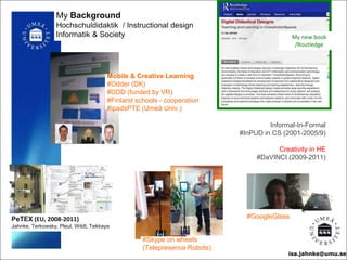 isa.jahnke@umu.se
My Background
Hochschuldidaktik / Instructional design
Informatik & Society
#Skype on wheels
(Telepresence Robots)
#GoogleGlass
Mobile & Creative Learning
#Odder (DK)
#DDD (funded by VR)
#Finland schools - cooperation
#ipadsPTE (Umeå Univ.)
PeTEX (EU, 2008-2011)
Jahnke, Terkowsky, Pleul, Wildt, Tekkaya
Informal-In-Formal
#InPUD in CS (2001-2005/9)
Creativity in HE
#DaVINCI (2009-2011)
isa.jahnke@umu.se
My new book
/Routledge
 