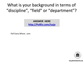 isa.jahnke@umu.se
What is your background in terms of
“discipline”, “field” or “department”?
ANSWER HERE
http://PollEv.com/isaja
Poll Every Where . com
 