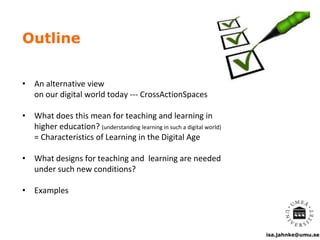 isa.jahnke@umu.se
Outline
• An alternative view
on our digital world today --- CrossActionSpaces
• What does this mean for teaching and learning in
higher education? (understanding learning in such a digital world)
= Characteristics of Learning in the Digital Age
• What designs for teaching and learning are needed
under such new conditions?
• Examples
 