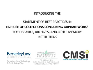INTRODUCING THE
STATEMENT OF BEST PRACTICES IN
FAIR USE OF COLLECTIONS CONTAINING ORPHAN WORKS
FOR LIBRARIES,ARCHIVES,AND OTHER MEMORY
INSTITUTIONS
 
