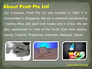 Our Company, Pcatt Pte Ltd was founded in 1996. It is
incorporated in Singapore. We are a chemical manufacturing
/ trading office with plant both locally and in China. We are
also represented in most of the South East Asia country,
namely Thailand, Philippines, Indonesia, Malaysia, Taiwan.
About Pcatt Pte Ltd
www.pcatt.com.sg
 