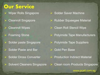  Wiper Rolls Singapore
 Cleanroll Singapore
 Cleanroll Wipes
 Foaming Stone
 Solder paste Singapore
 Solder Paste and Bar
 Solder Dross Converter
 Solvent Cleaners Singapore
Our Service
 Solder Saver Machine
 Rubber Squeegee Material
 Clean Roll Stencil Wipe
 Polyimide Tape Manufacturers
 Polyimide Tape Suppliers
 Gold Pen Base
 Production Indirect Material
 Clean room Products Singapore
www.pcatt.com.sg
 