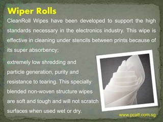 Wiper Rolls
CleanRoll Wipes have been developed to support the high
standards necessary in the electronics industry. This wipe is
effective in cleaning under stencils between prints because of
its super absorbency;
extremely low shredding and
particle generation, purity and
resistance to tearing. This specially
blended non-woven structure wipes
are soft and tough and will not scratch
surfaces when used wet or dry.
www.pcatt.com.sg
 