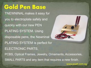 Gold Pen Base
TNEWNINAL makes it easy for
you to electroplate safely and
quickly with our new PEN
PLATING SYSTEM. Using
disposable pens, the Newninal
PLATING SYSTEM is perfect for
ELECTRONIC PARTS,
PCBS, Optical Frames, Jewelry, Ornaments, Accessories,
SMALL PARTS and any item that requires a new finish.
www.pcatt.com.sg
 
