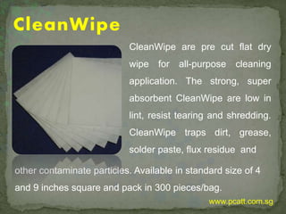 CleanWipe
CleanWipe are pre cut flat dry
wipe for all-purpose cleaning
application. The strong, super
absorbent CleanWipe are low in
lint, resist tearing and shredding.
CleanWipe traps dirt, grease,
solder paste, flux residue and
other contaminate particles. Available in standard size of 4
and 9 inches square and pack in 300 pieces/bag.
www.pcatt.com.sg
 