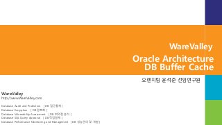 WareValley
http://www.WareValley.com
Database Audit and Protection [ DB 접근통제 ]
Database Encryption [ DB 암호화 ]
Database Vulnerability Assessment [ DB 취약점 분석 ]
Database SQL Query Approval [ DB 작업결재 ]
Database Performance Monitoring and Management [ DB 성능관리 및 개발 ]
WareValley
Oracle Architecture
DB Buffer Cache
오렌지팀 윤석준 선임연구원
 