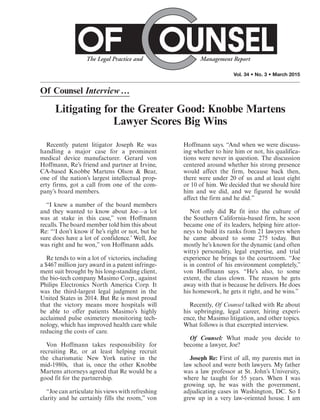 Vol. 34 • No. 3 • March 2015
Of Counsel Interview…
Litigating for the Greater Good: Knobbe Martens
Lawyer Scores Big Wins
Recently patent litigator Joseph Re was
handling a major case for a prominent
medical device manufacturer. Gerard von
Hoffmann, Re’s friend and partner at Irvine,
CA-based Knobbe Martens Olson & Bear,
one of the nation’s largest intellectual prop-
erty firms, got a call from one of the com-
pany’s board members.
“I knew a number of the board members
and they wanted to know about Joe—a lot
was at stake in this case,” von Hoffmann
recalls. The board member told him this about
Re: “‘I don’t know if he’s right or not, but he
sure does have a lot of confidence.’ Well, Joe
was right and he won,” von Hoffmann adds.
Re tends to win a lot of victories, including
a $467 million jury award in a patent infringe-
ment suit brought by his long-standing client,
the bio-tech company Masimo Corp., against
Philips Electronics North America Corp. It
was the third-largest legal judgment in the
United States in 2014. But Re is most proud
that the victory means more hospitals will
be able to offer patients Masimo’s highly
acclaimed pulse oximetery monitoring tech-
nology, which has improved health care while
reducing the costs of care.
Von Hoffmann takes responsibility for
recruiting Re, or at least helping recruit
the charismatic New York native in the
mid-1980s, that is, once the other Knobbe
Martens attorneys agreed that Re would be a
good fit for the partnership.
“Joe can articulate his views with refreshing
clarity and he certainly fills the room,” von
Hoffmann says. “And when we were discuss-
ing whether to hire him or not, his qualifica-
tions were never in question. The discussion
centered around whether his strong presence
would affect the firm, because back then,
there were under 20 of us and at least eight
or 10 of him. We decided that we should hire
him and we did, and we figured he would
affect the firm and he did.”
Not only did Re fit into the culture of
the Southern California-based firm, he soon
became one of its leaders, helping hire attor-
neys to build its ranks from 21 lawyers when
he came aboard to some 275 today. But
mostly he’s known for the dynamic (and often
witty) personality, legal expertise, and trial
experience he brings to the courtroom. “Joe
is in control of his environment completely,”
von Hoffmann says. “He’s also, to some
extent, the class clown. The reason he gets
away with that is because he delivers. He does
his homework, he gets it right, and he wins.”
Recently, Of Counsel talked with Re about
his upbringing, legal career, hiring experi-
ence, the Masimo litigation, and other topics.
What follows is that excerpted interview.
Of Counsel: What made you decide to
become a lawyer, Joe?
Joseph Re: First of all, my parents met in
law school and were both lawyers. My father
was a law professor at St. John’s University,
where he taught for 55 years. When I was
growing up, he was with the government,
adjudicating cases in Washington, DC. So I
grew up in a very law-oriented house. I am
 