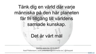 BARKs årsmöte 2015-03-27
Axel Pettersson | axel.pettersson@wikimedia.se | @Haxpett
CC-BY 4.0
Tänk dig en värld där varje
människa på den här planeten
får fri tillgång till världens
samlade kunskap.
Det är vårt mål
 