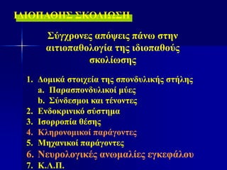 Σύγχρονες απόψεις πάνω στην
αιτιοπαθολογία της ιδιοπαθούς
σκολίωσης
ΙΔΙΟΠΑΘΗΣ ΣΚΟΛΙΩΣΗ
1. Δομικά στοιχεία της σπονδυλικής στήλης
a. Παρασπονδυλικοί μύες
b. Σύνδεσμοι και τένοντες
2. Ενδοκρινικό σύστημα
3. Ισορροπία θέσης
4. Κληρονομικοί παράγοντες
5. Μηχανικοί παράγοντες
6. Νευρολογικές ανωμαλίες εγκεφάλου
7. Κ.Λ.Π.
 