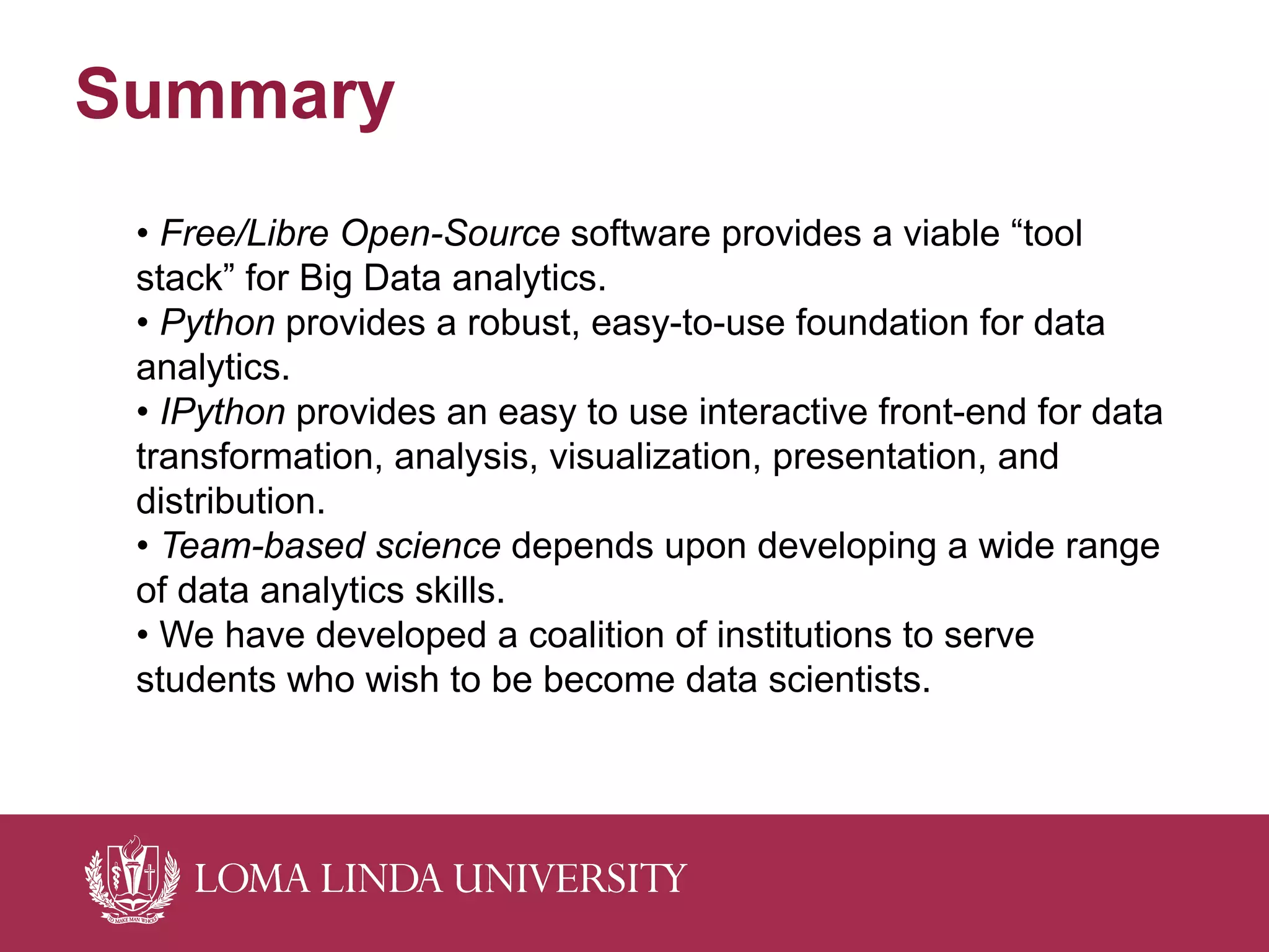 Summary
• Free/Libre Open-Source software provides a viable “tool
stack” for Big Data analytics.
• Python provides a robust, easy-to-use foundation for data
analytics.
• IPython provides an easy to use interactive front-end for data
transformation, analysis, visualization, presentation, and
distribution.
• Team-based science depends upon developing a wide range
of data analytics skills.
• We have developed a coalition of institutions to serve
students who wish to be become data scientists.
 