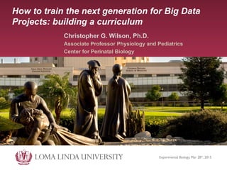 How to train the next generation for Big Data
Projects: building a curriculum
Christopher G. Wilson, Ph.D.
Associate Professor Physiology and Pediatrics
Center for Perinatal Biology
Experimental Biology, Mar 28th, 2015	

 
