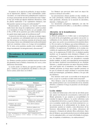 4
El aumento de la edad de la población, la mayor inciden-
cia de hipertensión, diabetes y otras enfermedades cardio-
vasculares, así como la frecuente polimedicación conducen a
un riesgo potencial más elevado de disfunción renal. Tampo-
co hay que olvidar que algunas medicinas alternativas, como
las plantas medicinales o los suplementos dietéticos, tam-
bién pueden suponer un riesgo de nefrotoxicidad1,5.
Recíprocamente, los pacientes con función renal dismi-
nuida tienen más riesgo de complicaciones cardiovasculares
y se incrementa el riesgo de muerte; así, por ejemplo, entre
el 30 y el 50% de los pacientes que sufren síndrome corona-
rio agudo tienen algún grado de insuficiencia renal6
.
A pesar de esta relevancia, se sabe que un número impor-
tante de pacientes con enfermedad renal está sin diagnosti-
car, bien porque no se efectúan controles de la función renal,
bien porque tienen una enfermedad renal oculta (enfermedad
renal con creatininas séricas en el rango de la normalidad).
Por lo tanto, estos pacientes pueden estar sometidos a un
riesgo incrementado de iatrogenia renal y desconocerlo7
.
Los fármacos pueden producir toxicidad renal por afectación
del glomérulo renal, el túbulo, el intersticio, los vasos y otras
alteraciones funcionales.
La acción puede ser directa, por agresión química o alér-
gica, o indirecta, por precipitación del fármaco u otros pro-
ductos (calcio, ácido úrico) en el riñón8
.
Los fármacos que provocan daño renal con mayor fre-
cuencia se incluyen en la tabla 1.
Las presentaciones clínicas pueden ser muy variadas, ta-
les como: proteinuria, síndrome nefrótico, reducción del fil-
trado glomerular, alteración de la excreción de electrolitos,
minerales o hidrógeno, etc9
.
Los mecanismos patogénicos implicados con más fre-
cuencia se observan en la tabla 2 y se describen a continua-
ción:
Alteración de la hemodinámica
intraglomerular
La filtración glomerular en el riñón sano se autorregula por
la acción de las prostaglandinas, que ejercen una acción va-
sodilatadora de las arteriolas aferentes, y la angiotensina II,
que ejerce una acción vasoconstrictora de la arteriola eferen-
te. Por este motivo, los fármacos que actúan inhibiendo o ac-
tivando las prostaglandinas (antiinflamatorios no esteroideos
[AINE]) o la angiotensina II (inhibidores de la enzima con-
vertidora de angiotensina [IECA], antagonistas de los recep-
tores de la angiotensina II [ARA II] o el aliskiren) pueden
interferir con la regulación renal, disminuir el filtrado y ser
nefrotóxicos2. Los pacientes ancianos, los hipertensos cróni-
cos, los diabéticos y aquéllos con ateromatosis avanzada
pierden también, en parte, esta capacidad de autorregulación
por una menor respuesta vasoconstrictora de sus arteriolas
eferentes, y pueden presentar con mayor frecuencia disfun-
ción renal aguda tras el tratamiento con dichos fármacos.
También presentan un riesgo mayor aquellos pacientes en
los que el volumen de sangre circulante se encuentra dismi-
nuido por hemorragias, quemaduras, diarreas, o los que utili-
zan diuréticos.
Este deterioro renal suele ser reversible en la mayoría de
casos, ya que no se produce un daño renal estructural6
.
Otros fármacos como la ciclosporina o el tacrolimus tam-
bién pueden producir una vasoconstricción de las arteriolas
aferentes y aumentar el riesgo en pacientes con elevada pre-
disposición2,6
.
Lesión tubular
Las células del túbulo renal, sobre todo las del túbulo proxi-
mal, ejercen una función de concentración y reabsorción del
filtrado glomerular, lo que aumenta su susceptibilidad a la
toxicidad de algunos fármacos. La acción nefrotóxica suele
serdependiente de la dosis,ya que los fármacos que la produ-
cen se acumulan cuando existe una lesión renal previa o co-
mo consecuencia de la nefrotoxicidad de los mismos. Los
mecanismos pueden ser variados, como alteraciones de las
funciones mitocondriales de sus células, alteraciones del
transporte o formación de radicales libres nefrotóxicos. Ejem-
plos de fármacos que pueden producirnecrosis tubularaguda
son los aminoglucósidos, así como la ifosfamida, la ciclospo-
rina, el cisplatino, el zoledrónico y los radiocontrastes1
.
Mecanismos de nefrotoxicidad por
fármacos
TABLA 1. Grupos farmacológicos más implicados
en la nefrotoxicidad
Grupo farmacológico Fármacos
Antibióticos Gentamicina, tobramicina,
amikacina, etc.
Medios de contraste radiológico Contrastes yodados
Antirreumáticos Todos los AINE, incluidos los
COX-2, sales de oro,
penicilamina
Antifúngicos Anfotericina B, caspofungina,
etc.
Inmunosupresores Inhibidores de la calcineurina:
ciclosporina, tacrolimus
Inhibidores del sistema IECA,ARA II,aliskiren
renina-angiotensina
Antivíricos Aciclovir, indinavir, etc.
Citostáticos Cisplatino, mitomicina C,
metotrexato, etc.
AINE: antiinflamatorios no esteroideos; ARA II: antagonistas de los
recepto res de la angiotens in a II; IECA: inhibidores de la enzima convertid o ra
de angiotensina.
 