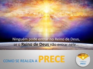 A FORÇA DA
PRECE
Ninguém pode entrar no Reino de Deus,
se o Reino de Deus não entrar nele…
COMO SE REALIZA A
 
